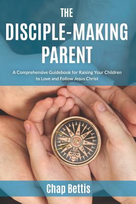 The Disciple-Making Parent: A Comprehensive Guidebook for Raising Your Children to Love and Follow Jesus Christ - Chap Bettis
