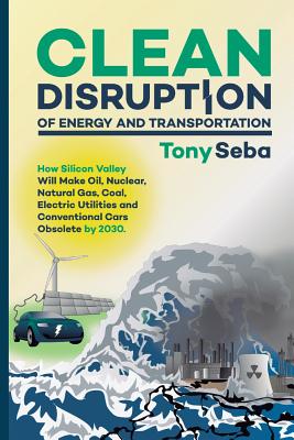 Clean Disruption of Energy and Transportation: How Silicon Valley Will Make Oil, Nuclear, Natural Gas, Coal, Electric Utilities and Conventional Cars - Tony Seba