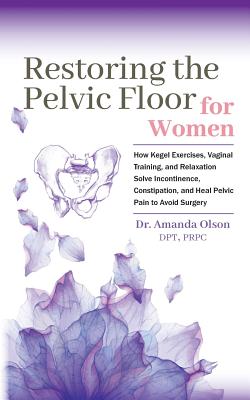 Restoring the Pelvic Floor: How Kegel Exercises, Vaginal Training, and Relaxation, Solve Incontinence, Constipation, and Heal Pelvic Pain to Avoid - Amanda A. Olson