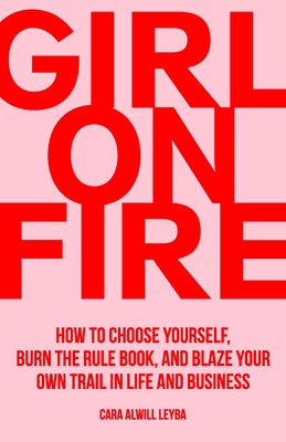 Girl On Fire: How to Choose Yourself, Burn the Rule Book, and Blaze Your Own Trail in Life and Business - Cara Alwill Leyba