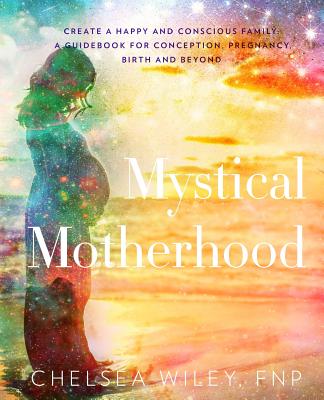 Mystical Motherhood: Create a Happy and Conscious Family: : A Guidebook for Conception, Pregnancy, Birth and Beyond - Chelsea Ann Wiley