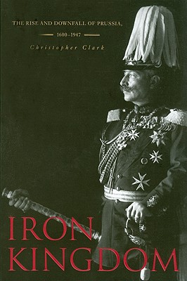 Iron Kingdom: The Rise and Downfall of Prussia, 1600-1947 - Christopher Clark