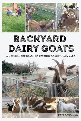 Backyard Dairy Goats: A natural approach to keeping goats in any yard - Kate Downham