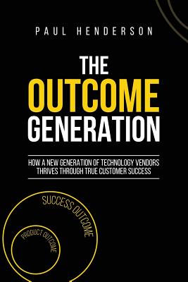 The Outcome Generation: How a New Generation of Technology Vendors Thrives Through True Customer Success - Paul J. Henderson