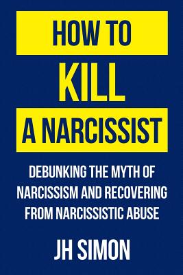 How To Kill A Narcissist: Debunking The Myth Of Narcissism And Recovering From Narcissistic Abuse - J. H. Simon