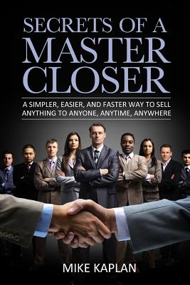 Secrets of a Master Closer: A Simpler, Easier, And Faster Way To Sell Anything To Anyone, Anytime, Anywhere - Mike Kaplan