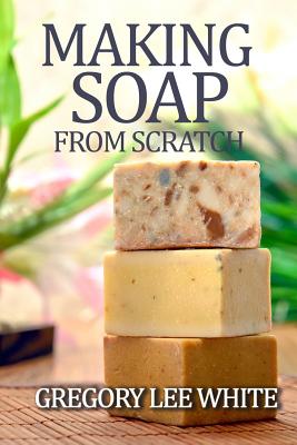 Making Soap From Scratch: How to Make Handmade Soap - A Beginners Guide and Beyond - Gregory Lee White