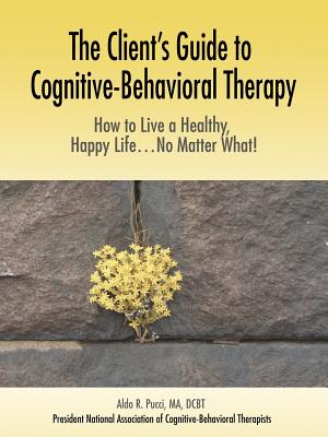 The Client's Guide to Cognitive-Behavioral Therapy: How to Live a Healthy, Happy Life...No Matter What! - Aldo R. Pucci