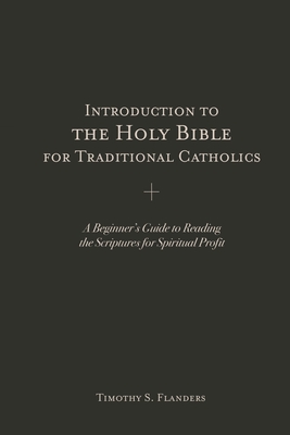 Introduction to the Holy Bible for Traditional Catholics: A Beginner's Guide to Reading the Scriptures for Spiritual Profit - Timothy S. Flanders