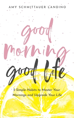 Good Morning, Good Life: 5 Simple Habits to Master Your Mornings and Upgrade Your Life - Amy Schmittauer Landino