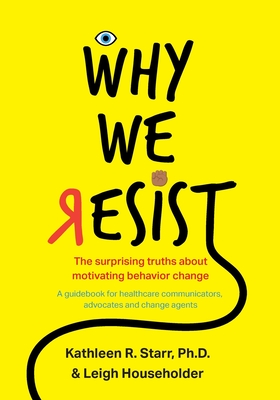 Why We Resist: The Surprising Truths about Behavior Change: A Guidebook for Healthcare Communicators, Advocates and Change Agents - Kathleen Starr