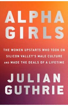 Coperta cărții 'Alpha Girls: The Women Upstarts Who Took on Silicon Valley's Male Culture and Made the Deals of a Lifetime - Julian'