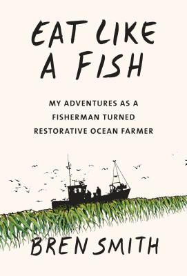 Eat Like a Fish: My Adventures as a Fisherman Turned Restorative Ocean Farmer - Bren Smith