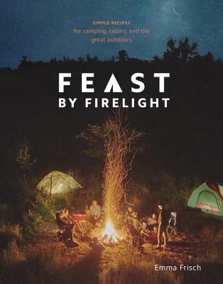 Feast by Firelight: Simple Recipes for Camping, Cabins, and the Great Outdoors [a Cookbook] - Emma Frisch