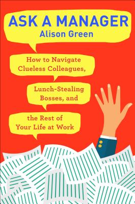 Ask a Manager: How to Navigate Clueless Colleagues, Lunch-Stealing Bosses, and the Rest of Your Life at Work - Alison Green