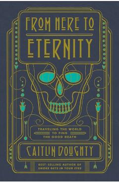 From Here to Eternity: Traveling the World to Find the Good Death - Caitlin Doughty
