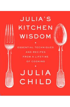 Julia's Kitchen Wisdom: Essential Techniques and Recipes from a Lifetime of Cooking - Julia Child