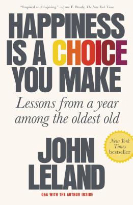 Happiness Is a Choice You Make: Lessons from a Year Among the Oldest Old - John Leland
