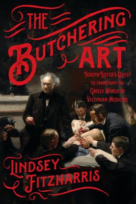 The Butchering Art: Joseph Lister's Quest to Transform the Grisly World of Victorian Medicine - Lindsey Fitzharris