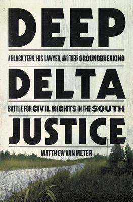 Deep Delta Justice: A Black Teen, His Lawyer, and Their Groundbreaking Battle for Civil Rights in the South - Matthew Van Meter