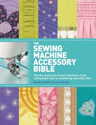 The Sewing Machine Accessory Bible: Get the Most Out of Your Machine---From Using Basic Feet to Mastering Specialty Feet - Wendy Gardiner