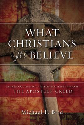 What Christians Ought to Believe: An Introduction to Christian Doctrine Through the Apostles' Creed - Michael F. Bird