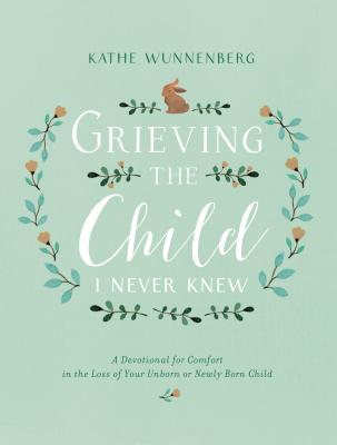 Grieving the Child I Never Knew: A Devotional for Comfort in the Loss of Your Unborn or Newly Born Child - Kathe Wunnenberg