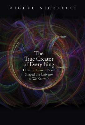 The True Creator of Everything: How the Human Brain Shaped the Universe as We Know It - Miguel Nicolelis