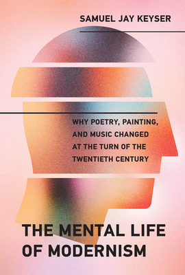 The Mental Life of Modernism: Why Poetry, Painting, and Music Changed at the Turn of the Twentieth Century - Samuel Jay Keyser