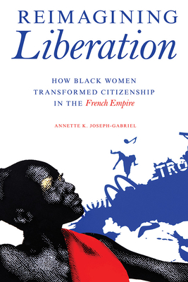 Reimagining Liberation: How Black Women Transformed Citizenship in the French Empire - Annette K. Joseph-gabriel