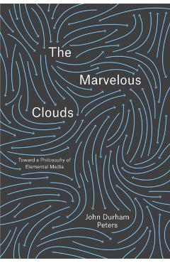 The Marvelous Clouds: Toward a Philosophy of Elemental Media - John Durham Peters