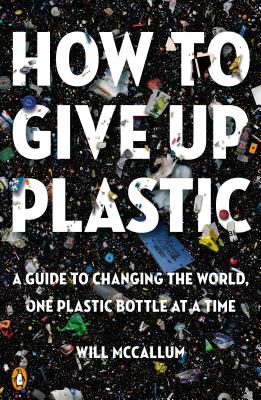 How to Give Up Plastic: A Guide to Changing the World, One Plastic Bottle at a Time - Will Mccallum