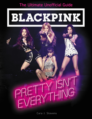 Blackpink: Pretty Isn't Everything: The Ultimate Unofficial Guide - Cara J. Stevens