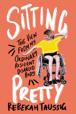 Sitting Pretty: The View from My Ordinary Resilient Disabled Body - Rebekah Taussig