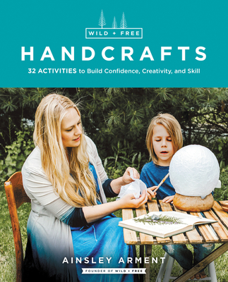 Wild and Free Handcrafts: 32 Activities to Build Confidence, Creativity, and Skill - Ainsley Arment