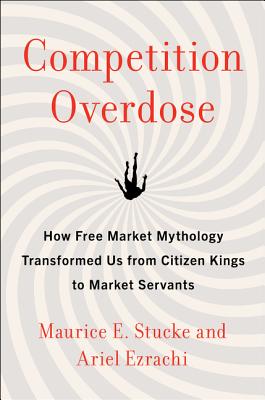 Competition Overdose: How Free Market Mythology Transformed Us from Citizen Kings to Market Servants - Maurice E. Stucke