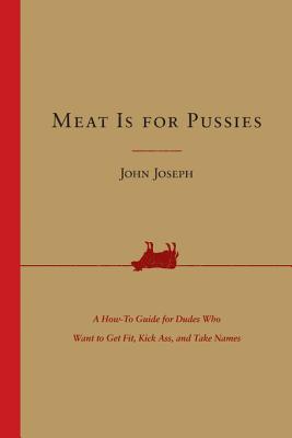 Meat Is for Pussies: A How-To Guide for Dudes Who Want to Get Fit, Kick Ass, and Take Names - John Joseph