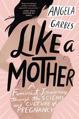Like a Mother: A Feminist Journey Through the Science and Culture of Pregnancy - Angela Garbes