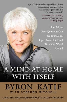 A Mind at Home with Itself: How Asking Four Questions Can Free Your Mind, Open Your Heart, and Turn Your World Around - Byron Katie