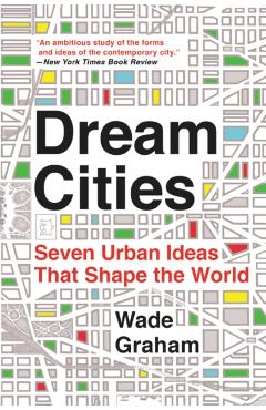Dream Cities: Seven Urban Ideas That Shape the World - Wade Graham