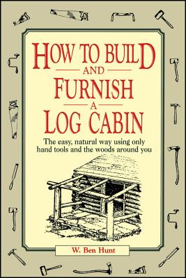 How to Build and Furnish a Log Cabin: The Easy, Natural Way Using Only Hand Tools and the Woods Around You - W. Ben Hunt