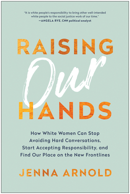 Raising Our Hands: How White Women Can Stop Avoiding Hard Conversations, Start Accepting Responsibility, and Find Our Place on the New Fr - Jenna Arnold