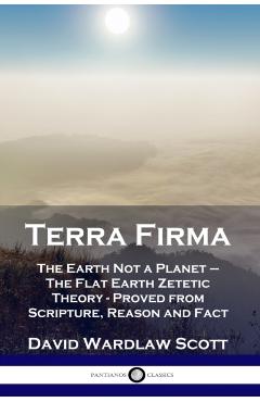 Terra Firma: The Earth Not a Planet - The Flat Earth Zetetic Theory - Proved from Scripture, Reason and Fact - David Wardlaw Scott