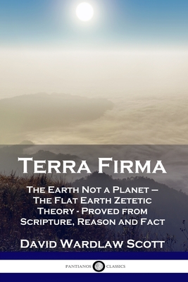 Terra Firma: The Earth Not a Planet - The Flat Earth Zetetic Theory - Proved from Scripture, Reason and Fact - David Wardlaw Scott