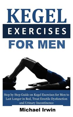 Kegel Exercises for Men: Step by Step Guide on Kegel Exercises for Men to Last Longer in Bed, Treat Erectile Dysfunction and Urinary Incontinen - Michael Irwin