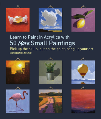 Learn to Paint in Acrylics with 50 More Small Paintings: Pick Up the Skills, Put on the Paint, Hang Up Your Art - Mark Daniel Nelson