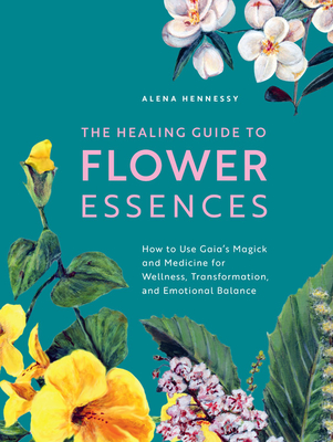 The Healing Guide to Flower Essences: How to Use Gaia's Magick and Medicine for Wellness, Transformation and Emotional Balance - Alena Hennessy