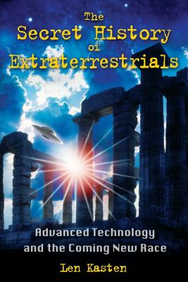 The Secret History of Extraterrestrials: Advanced Technology and the Coming New Race - Len Kasten