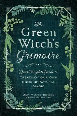 The Green Witch's Grimoire: Your Complete Guide to Creating Your Own Book of Natural Magic - Arin Murphy-hiscock
