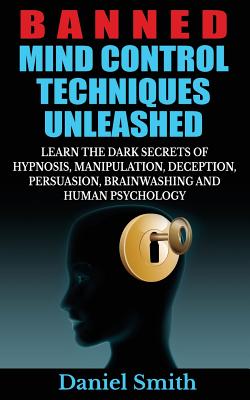 Banned Mind Control Techniques Unleashed: Learn The Dark Secrets Of Hypnosis, Manipulation, Deception, Persuasion, Brainwashing And Human Psychology - Daniel Smith